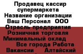 Продавец-кассир супермаркета › Название организации ­ Ваш Персонал, ООО › Отрасль предприятия ­ Розничная торговля › Минимальный оклад ­ 16 500 - Все города Работа » Вакансии   . Алтайский край,Алейск г.